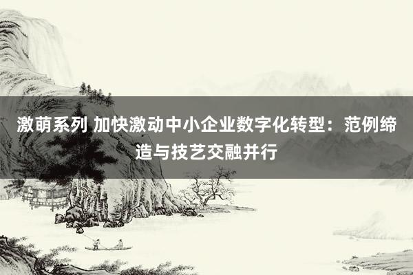 激萌系列 加快激动中小企业数字化转型：范例缔造与技艺交融并行