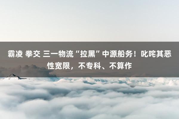 霸凌 拳交 三一物流“拉黑”中源船务！叱咤其恶性宽限，不专科、不算作