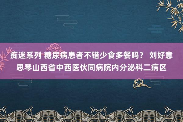 痴迷系列 糖尿病患者不错少食多餐吗？ 刘好意思琴山西省中西医伙同病院内分泌科二病区