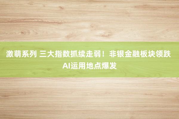 激萌系列 三大指数抓续走弱！非银金融板块领跌 AI运用地点爆发