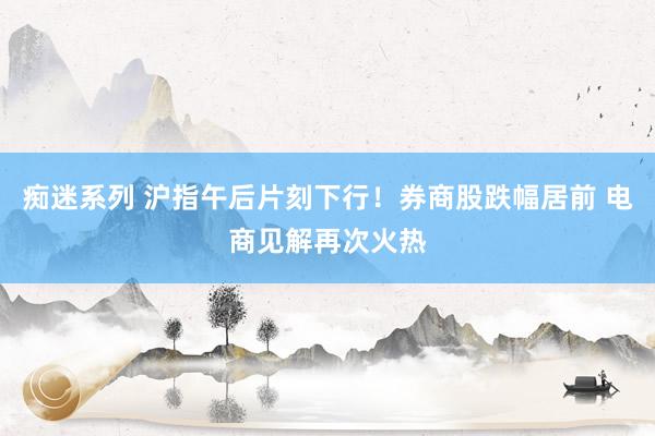 痴迷系列 沪指午后片刻下行！券商股跌幅居前 电商见解再次火热