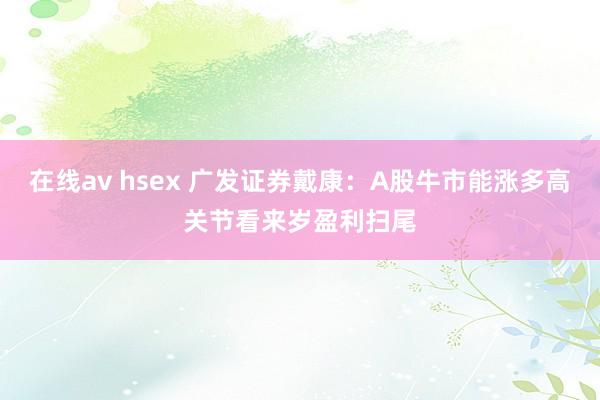 在线av hsex 广发证券戴康：A股牛市能涨多高关节看来岁盈利扫尾