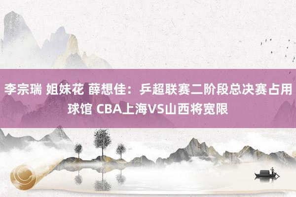 李宗瑞 姐妹花 薛想佳：乒超联赛二阶段总决赛占用球馆 CBA上海VS山西将宽限