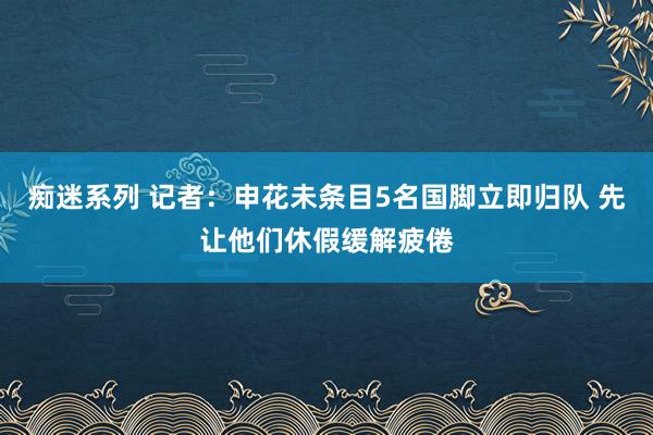 痴迷系列 记者：申花未条目5名国脚立即归队 先让他们休假缓解疲倦