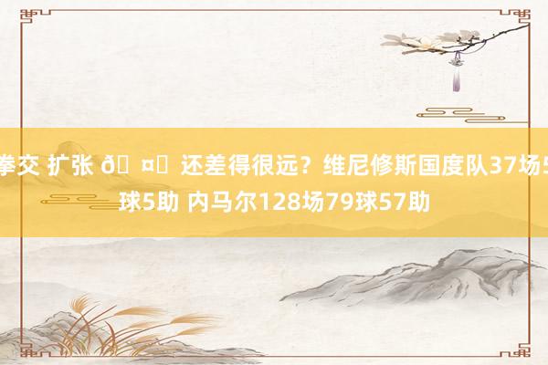 拳交 扩张 🤔还差得很远？维尼修斯国度队37场5球5助 内马尔128场79球57助