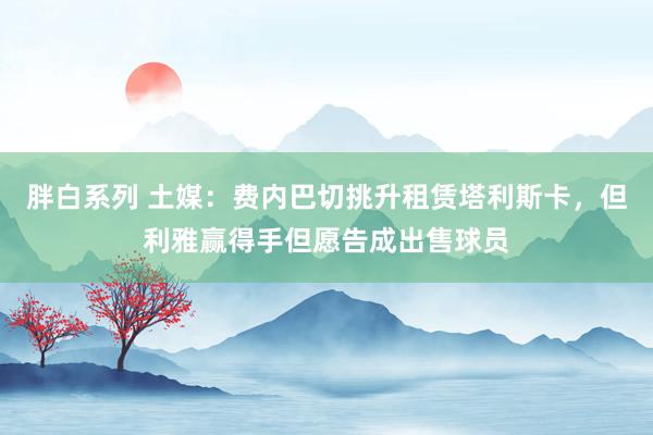 胖白系列 土媒：费内巴切挑升租赁塔利斯卡，但利雅赢得手但愿告成出售球员