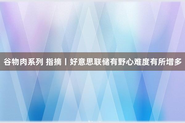 谷物肉系列 指摘丨好意思联储有野心难度有所增多