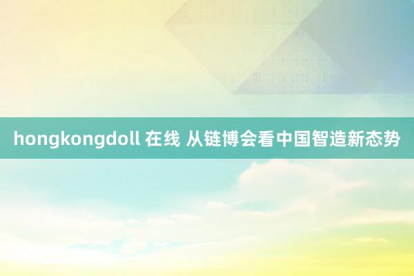 hongkongdoll 在线 从链博会看中国智造新态势