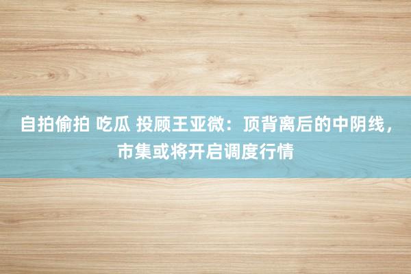 自拍偷拍 吃瓜 投顾王亚微：顶背离后的中阴线，市集或将开启调度行情