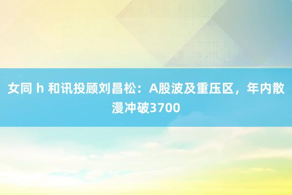 女同 h 和讯投顾刘昌松：A股波及重压区，年内散漫冲破3700