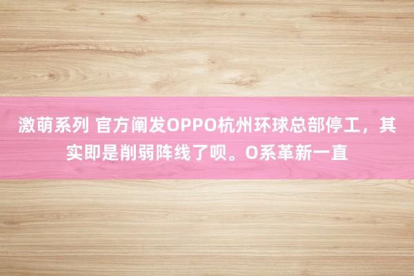 激萌系列 官方阐发OPPO杭州环球总部停工，其实即是削弱阵线了呗。O系革新一直