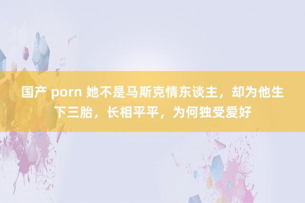 国产 porn 她不是马斯克情东谈主，却为他生下三胎，长相平平，为何独受爱好