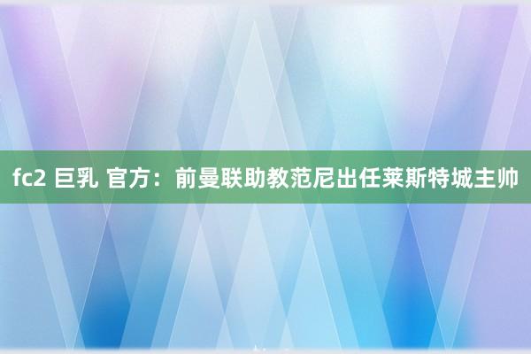 fc2 巨乳 官方：前曼联助教范尼出任莱斯特城主帅