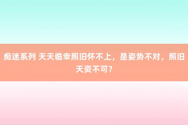 痴迷系列 天天临幸照旧怀不上，是姿势不对，照旧天资不可？