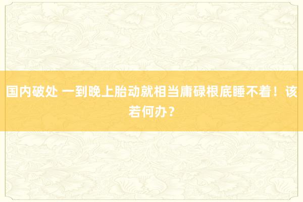 国内破处 一到晚上胎动就相当庸碌根底睡不着！该若何办？