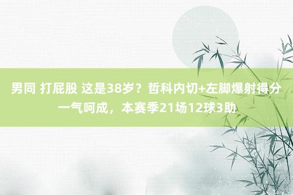 男同 打屁股 这是38岁？哲科内切+左脚爆射得分一气呵成，本赛季21场12球3助