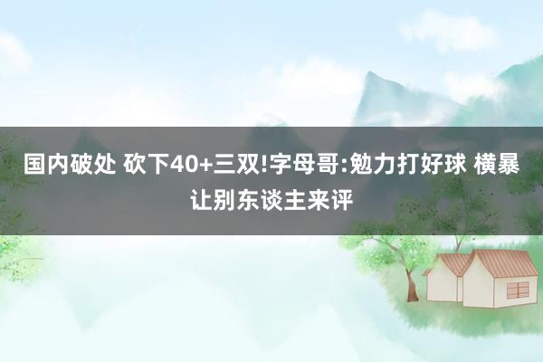 国内破处 砍下40+三双!字母哥:勉力打好球 横暴让别东谈主来评