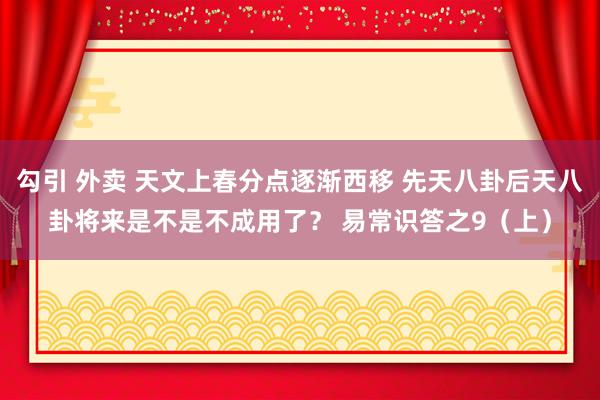 勾引 外卖 天文上春分点逐渐西移 先天八卦后天八卦将来是不是不成用了？ 易常识答之9（上）