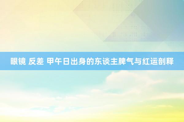 眼镜 反差 甲午日出身的东谈主脾气与红运剖释