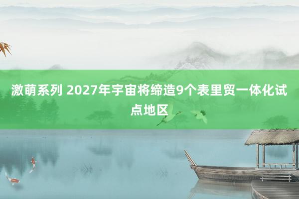 激萌系列 2027年宇宙将缔造9个表里贸一体化试点地区