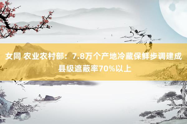 女同 农业农村部：7.8万个产地冷藏保鲜步调建成 县级遮蔽率70%以上