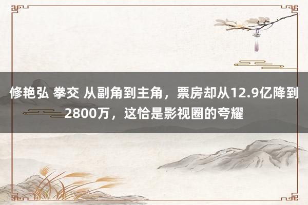 修艳弘 拳交 从副角到主角，票房却从12.9亿降到2800万，这恰是影视圈的夸耀