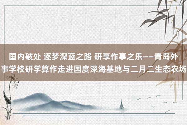 国内破处 逐梦深蓝之路 研享作事之乐——青岛外事学校研学算作走进国度深海基地与二月二生态农场