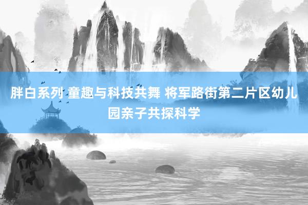 胖白系列 童趣与科技共舞 将军路街第二片区幼儿园亲子共探科学