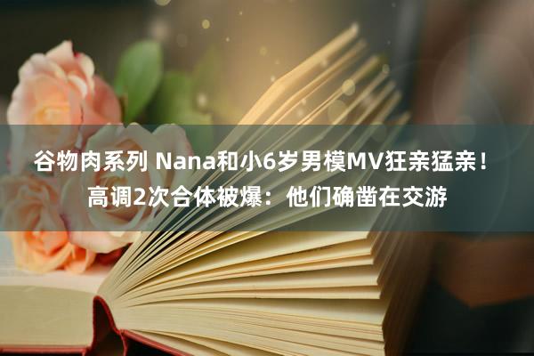 谷物肉系列 Nana和小6岁男模MV狂亲猛亲！　高调2次合体被爆：他们确凿在交游