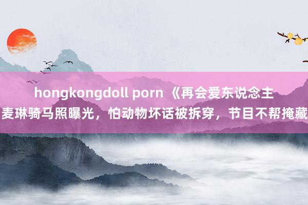 hongkongdoll porn 《再会爱东说念主》麦琳骑马照曝光，怕动物坏话被拆穿，节目不帮掩藏了