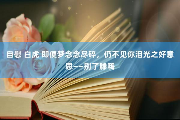 自慰 白虎 即便梦念念尽碎，仍不见你泪光之好意思——别了滕嗨