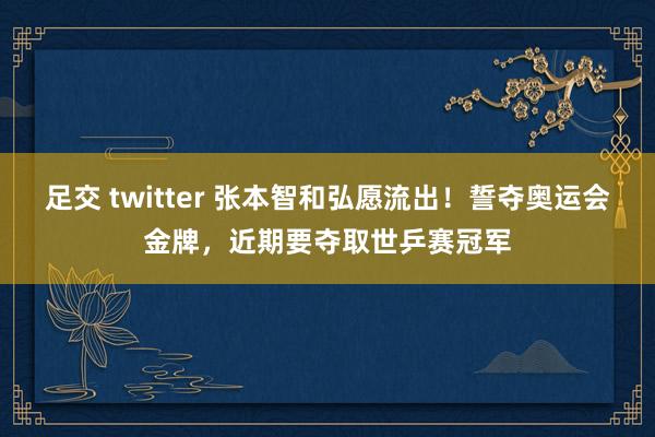 足交 twitter 张本智和弘愿流出！誓夺奥运会金牌，近期要夺取世乒赛冠军