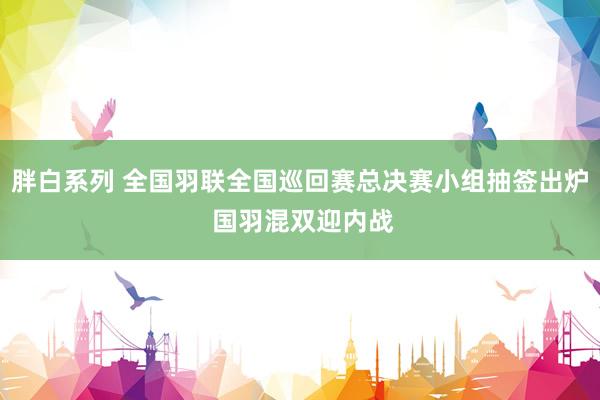 胖白系列 全国羽联全国巡回赛总决赛小组抽签出炉 国羽混双迎内战