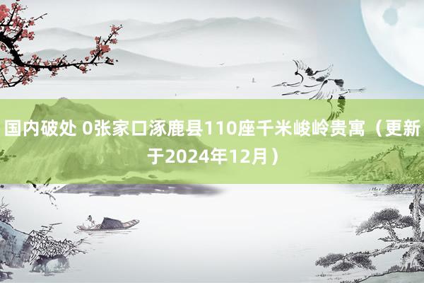 国内破处 0张家口涿鹿县110座千米峻岭贵寓（更新于2024年12月）