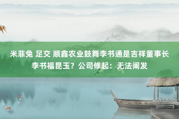 米菲兔 足交 顺鑫农业鼓舞李书通是吉祥董事长李书福昆玉？公司修起：无法阐发