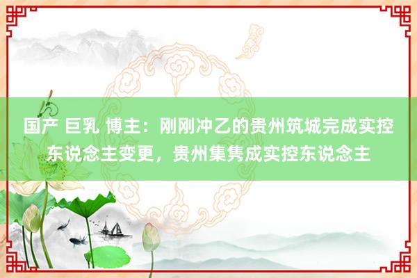 国产 巨乳 博主：刚刚冲乙的贵州筑城完成实控东说念主变更，贵州集隽成实控东说念主