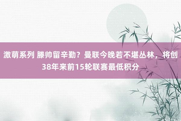 激萌系列 滕帅留辛勤？曼联今晚若不堪丛林，将创38年来前15轮联赛最低积分