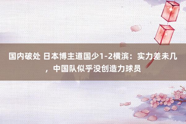 国内破处 日本博主道国少1-2横滨：实力差未几，中国队似乎没创造力球员