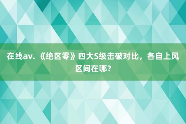 在线av. 《绝区零》四大S级击破对比，各自上风区间在哪？