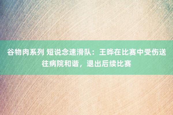 谷物肉系列 短说念速滑队：王晔在比赛中受伤送往病院和谐，退出后续比赛