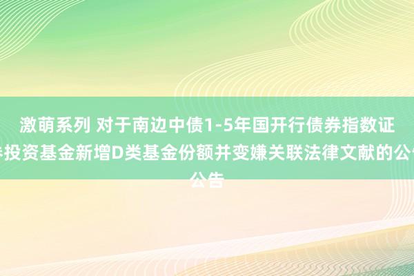 激萌系列 对于南边中债1-5年国开行债券指数证券投资基金新增D类基金份额并变嫌关联法律文献的公告