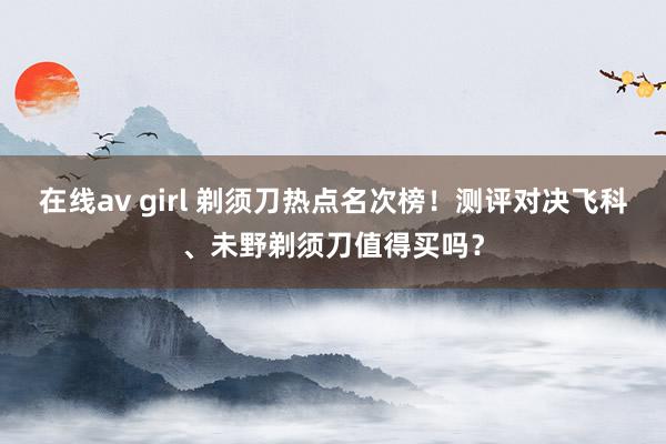 在线av girl 剃须刀热点名次榜！测评对决飞科、未野剃须刀值得买吗？