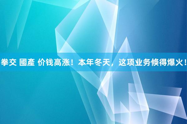 拳交 國產 价钱高涨！本年冬天，这项业务倏得爆火！