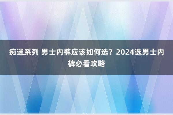 痴迷系列 男士内裤应该如何选？2024选男士内裤必看攻略