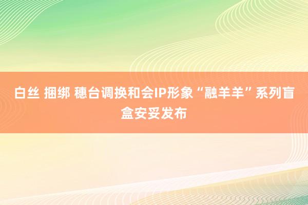 白丝 捆绑 穗台调换和会IP形象“融羊羊”系列盲盒安妥发布