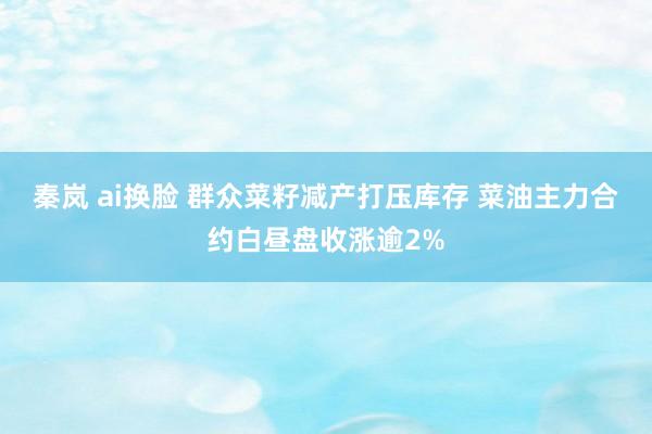 秦岚 ai换脸 群众菜籽减产打压库存 菜油主力合约白昼盘收涨逾2%