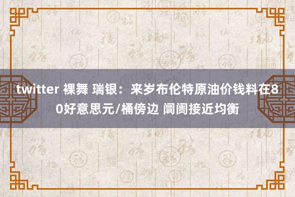 twitter 裸舞 瑞银：来岁布伦特原油价钱料在80好意思元/桶傍边 阛阓接近均衡