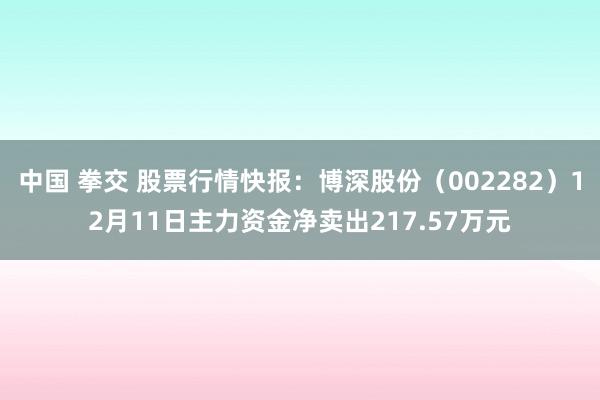 中国 拳交 股票行情快报：博深股份（002282）12月11日主力资金净卖出217.57万元