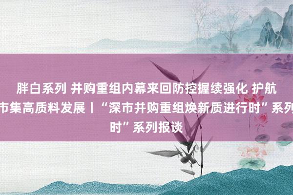 胖白系列 并购重组内幕来回防控握续强化 护航成本市集高质料发展丨“深市并购重组焕新质进行时”系列报谈