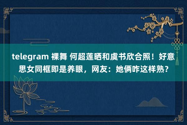 telegram 裸舞 何超莲晒和虞书欣合照！好意思女同框即是养眼，网友：她俩咋这样熟？